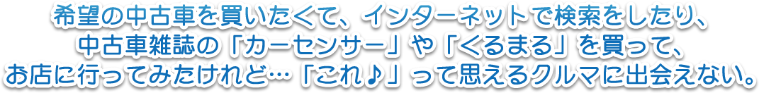 希望の中古車を買いたくて、インターネットで検索をしたり、中古車雑誌の「カーセンサー」や「くるまる」を買って、お店に行ってみたけれど…「これ♪」って思えるクルマに出会えない。
