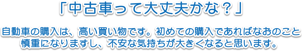 「中古車って大丈夫かな？」自動車の購入は、高い買い物です。初めての購入であればなおのこと慎重になりますし、不安な気持ちが大きくなると思います。