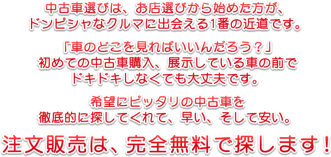 中古車選びは、お店選びから始めた方が、ドンピシャなクルマに出会える1番の近道です。「車のどこを見ればいいんだろう？」初めての中古車購入、展示している車の前でドキドキしなくても大丈夫です。　希望にピッタリの中古車を徹底的に探してくれて、早い、そして安い。　注文販売は、完全無料で探します！