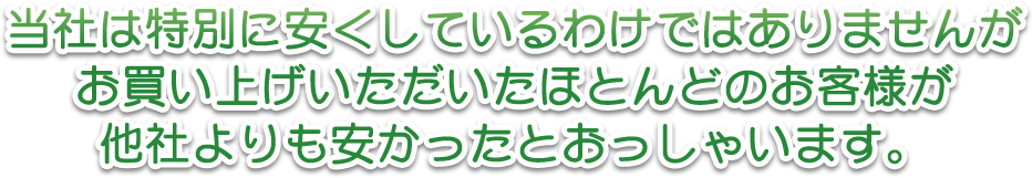 当社は特別に安くしているわけではありませんがお買い上げいただいたほとんどのお客様が他社よりも安かったとおっしゃいます。