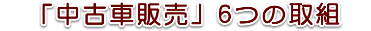 中古車販売に注ぐ6つの”取組”