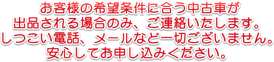 お客様の希望条件に合う中古車が出品される場合のみ、ご連絡いたします。しつこい電話、メールなど一切ございません。安心してお申し込みください。