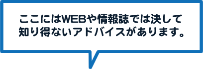 ここにはWEBや情報誌では決して知り得ないアドバイスがあります。