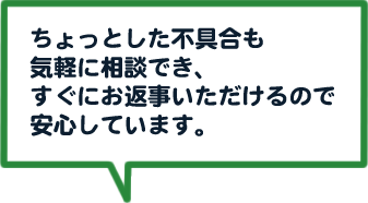 ちょっとした不具合も気軽に相談でき、すぐにお返事いただけるので安心しています。